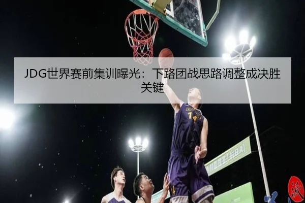 JDG世界赛前集训曝光：下路团战思路调整成决胜关键